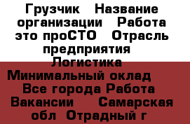 Грузчик › Название организации ­ Работа-это проСТО › Отрасль предприятия ­ Логистика › Минимальный оклад ­ 1 - Все города Работа » Вакансии   . Самарская обл.,Отрадный г.